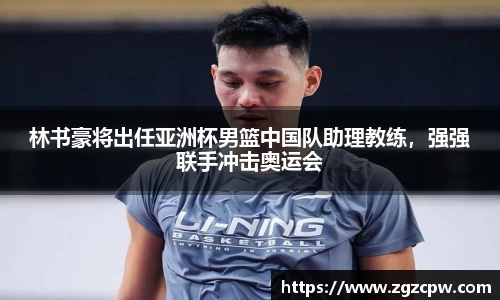 林书豪将出任亚洲杯男篮中国队助理教练，强强联手冲击奥运会